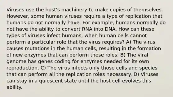 Viruses use the host's machinery to make copies of themselves. However, some human viruses require a type of replication that humans do not normally have. For example, humans normally do not have the ability to convert RNA into DNA. How can these types of viruses infect humans, when human cells cannot perform a particular role that the virus requires? A) The virus causes mutations in the human cells, resulting in the formation of new enzymes that can perform these roles. B) The viral genome has genes coding for enzymes needed for its own reproduction. C) The virus infects only those cells and species that can perform all the replication roles necessary. D) Viruses can stay in a quiescent state until the host cell evolves this ability.