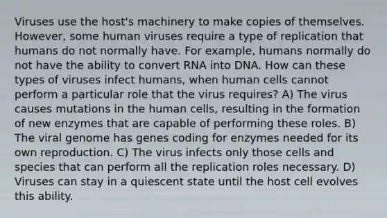 Viruses use the host's machinery to make copies of themselves. However, some human viruses require a type of replication that humans do not normally have. For example, humans normally do not have the ability to convert RNA into DNA. How can these types of viruses infect humans, when human cells cannot perform a particular role that the virus requires? A) The virus causes mutations in the human cells, resulting in the formation of new enzymes that are capable of performing these roles. B) The viral genome has genes coding for enzymes needed for its own reproduction. C) The virus infects only those cells and species that can perform all the replication roles necessary. D) Viruses can stay in a quiescent state until the host cell evolves this ability.