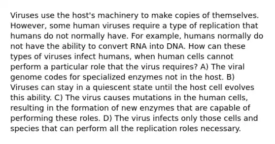 Viruses use the host's machinery to make copies of themselves. However, some human viruses require a type of replication that humans do not normally have. For example, humans normally do not have the ability to convert RNA into DNA. How can these types of viruses infect humans, when human cells cannot perform a particular role that the virus requires? A) The viral genome codes for specialized enzymes not in the host. B) Viruses can stay in a quiescent state until the host cell evolves this ability. C) The virus causes mutations in the human cells, resulting in the formation of new enzymes that are capable of performing these roles. D) The virus infects only those cells and species that can perform all the replication roles necessary.