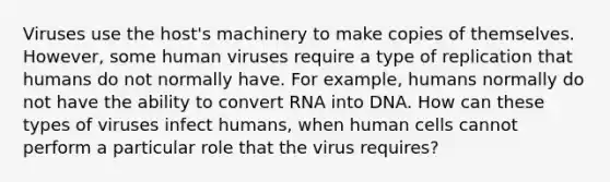 Viruses use the host's machinery to make copies of themselves. However, some human viruses require a type of replication that humans do not normally have. For example, humans normally do not have the ability to convert RNA into DNA. How can these types of viruses infect humans, when human cells cannot perform a particular role that the virus requires?