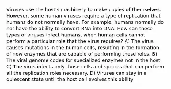 Viruses use the host's machinery to make copies of themselves. However, some human viruses require a type of replication that humans do not normally have. For example, humans normally do not have the ability to convert RNA into DNA. How can these types of viruses infect humans, when human cells cannot perform a particular role that the virus requires? A) The virus causes mutations in the human cells, resulting in the formation of new enzymes that are capable of performing these roles. B) The viral genome codes for specialized enzymes not in the host. C) The virus infects only those cells and species that can perform all the replication roles necessary. D) Viruses can stay in a quiescent state until the host cell evolves this ability