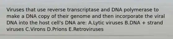 Viruses that use reverse transcriptase and DNA polymerase to make a DNA copy of their genome and then incorporate the viral DNA into the host cell's DNA are: A.Lytic viruses B.DNA + strand viruses C.Virons D.Prions E.Retroviruses