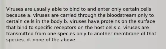 Viruses are usually able to bind to and enter only certain cells because a. viruses are carried through the bloodstream only to certain cells in the body b. viruses have proteins on the surface that bind to specific receptors on the host cells c. viruses are transmitted from one species only to another membrane of that species. d. none of the above