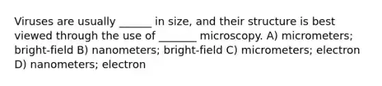 Viruses are usually ______ in size, and their structure is best viewed through the use of _______ microscopy. A) micrometers; bright-field B) nanometers; bright-field C) micrometers; electron D) nanometers; electron