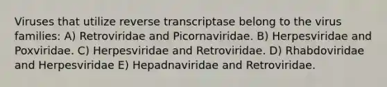 Viruses that utilize reverse transcriptase belong to the virus families: A) Retroviridae and Picornaviridae. B) Herpesviridae and Poxviridae. C) Herpesviridae and Retroviridae. D) Rhabdoviridae and Herpesviridae E) Hepadnaviridae and Retroviridae.