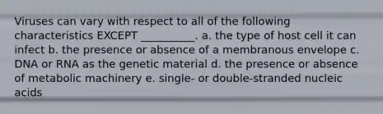 Viruses can vary with respect to all of the following characteristics EXCEPT __________. a. the type of host cell it can infect b. the presence or absence of a membranous envelope c. DNA or RNA as the genetic material d. the presence or absence of metabolic machinery e. single- or double-stranded nucleic acids