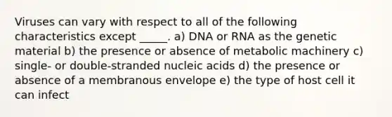 Viruses can vary with respect to all of the following characteristics except _____. a) DNA or RNA as the genetic material b) the presence or absence of metabolic machinery c) single- or double-stranded nucleic acids d) the presence or absence of a membranous envelope e) the type of host cell it can infect