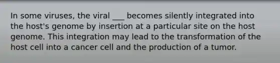 In some viruses, the viral ___ becomes silently integrated into the host's genome by insertion at a particular site on the host genome. This integration may lead to the transformation of the host cell into a cancer cell and the production of a tumor.