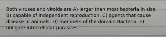 Both viruses and viroids are A) larger than most bacteria in size. B) capable of independent reproduction. C) agents that cause disease in animals. D) members of the domain Bacteria. E) obligate intracellular parasites.