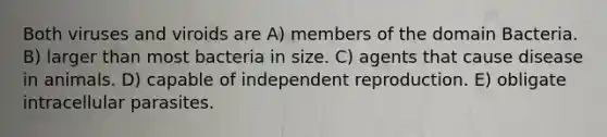 Both viruses and viroids are A) members of the domain Bacteria. B) larger than most bacteria in size. C) agents that cause disease in animals. D) capable of independent reproduction. E) obligate intracellular parasites.