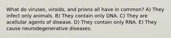 What do viruses, viroids, and prions all have in common? A) They infect only animals. B) They contain only DNA. C) They are acellular agents of disease. D) They contain only RNA. E) They cause neurodegenerative diseases.