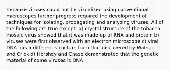 Because viruses could not be visualized using conventional microscopes further progress required the development of techniques for isolating, propagating and analyzing viruses. All of the following are true except: a) crystal structure of the tobacco mosaic virus showed that it was made up of RNA and protein b) viruses were first observed with an electron microscope c) viral DNA has a different structure from that discovered by Watson and Crick d) Hershey and Chase demonstrated that the genetic material of some viruses is DNA