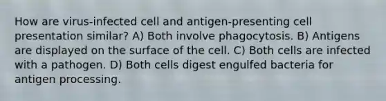 How are virus-infected cell and antigen-presenting cell presentation similar? A) Both involve phagocytosis. B) Antigens are displayed on the surface of the cell. C) Both cells are infected with a pathogen. D) Both cells digest engulfed bacteria for antigen processing.