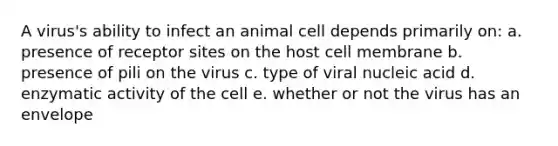 A virus's ability to infect an animal cell depends primarily on: a. presence of receptor sites on the host cell membrane b. presence of pili on the virus c. type of viral nucleic acid d. enzymatic activity of the cell e. whether or not the virus has an envelope