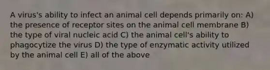 A virus's ability to infect an animal cell depends primarily on: A) the presence of receptor sites on the animal cell membrane B) the type of viral nucleic acid C) the animal cell's ability to phagocytize the virus D) the type of enzymatic activity utilized by the animal cell E) all of the above