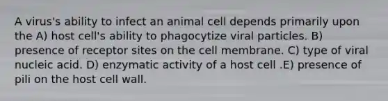 A virus's ability to infect an animal cell depends primarily upon the A) host cell's ability to phagocytize viral particles. B) presence of receptor sites on the cell membrane. C) type of viral nucleic acid. D) enzymatic activity of a host cell .E) presence of pili on the host cell wall.