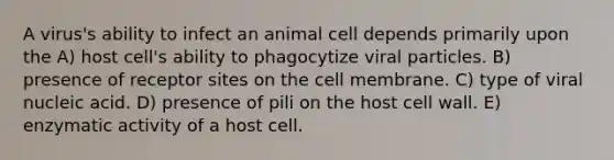 A virus's ability to infect an animal cell depends primarily upon the A) host cell's ability to phagocytize viral particles. B) presence of receptor sites on the cell membrane. C) type of viral nucleic acid. D) presence of pili on the host cell wall. E) enzymatic activity of a host cell.