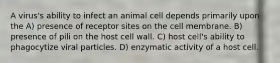 A virus's ability to infect an animal cell depends primarily upon the A) presence of receptor sites on the cell membrane. B) presence of pili on the host cell wall. C) host cell's ability to phagocytize viral particles. D) enzymatic activity of a host cell.