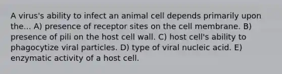 A virus's ability to infect an animal cell depends primarily upon the... A) presence of receptor sites on the cell membrane. B) presence of pili on the host cell wall. C) host cell's ability to phagocytize viral particles. D) type of viral nucleic acid. E) enzymatic activity of a host cell.