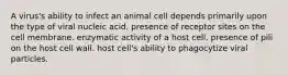 A virus's ability to infect an animal cell depends primarily upon the type of viral nucleic acid. presence of receptor sites on the cell membrane. enzymatic activity of a host cell. presence of pili on the host cell wall. host cell's ability to phagocytize viral particles.