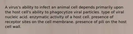 A virus's ability to infect an animal cell depends primarily upon the host cell's ability to phagocytize viral particles. type of viral nucleic acid. enzymatic activity of a host cell. presence of receptor sites on the cell membrane. presence of pili on the host cell wall.