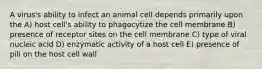 A virus's ability to infect an animal cell depends primarily upon the A) host cell's ability to phagocytize the cell membrane B) presence of receptor sites on the cell membrane C) type of viral nucleic acid D) enzymatic activity of a host cell E) presence of pili on the host cell wall