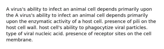 A virus's ability to infect an animal cell depends primarily upon the A virus's ability to infect an animal cell depends primarily upon the enzymatic activity of a host cell. presence of pili on the host cell wall. host cell's ability to phagocytize viral particles. type of viral nucleic acid. presence of receptor sites on the cell membrane.