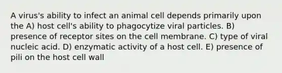 A virus's ability to infect an animal cell depends primarily upon the A) host cell's ability to phagocytize viral particles. B) presence of receptor sites on the cell membrane. C) type of viral nucleic acid. D) enzymatic activity of a host cell. E) presence of pili on the host cell wall