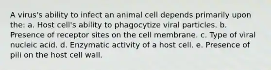 A virus's ability to infect an animal cell depends primarily upon the: a. Host cell's ability to phagocytize viral particles. b. Presence of receptor sites on the cell membrane. c. Type of viral nucleic acid. d. Enzymatic activity of a host cell. e. Presence of pili on the host cell wall.