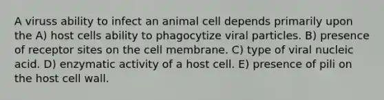 A viruss ability to infect an animal cell depends primarily upon the A) host cells ability to phagocytize viral particles. B) presence of receptor sites on the cell membrane. C) type of viral nucleic acid. D) enzymatic activity of a host cell. E) presence of pili on the host cell wall.