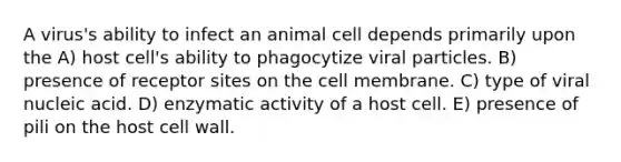 A virus's ability to infect an animal cell depends primarily upon the A) host cell's ability to phagocytize viral particles. B) presence of receptor sites on the cell membrane. C) type of viral nucleic acid. D) enzymatic activity of a host cell. E) presence of pili on the host cell wall.