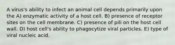 A virus's ability to infect an animal cell depends primarily upon the A) enzymatic activity of a host cell. B) presence of receptor sites on the cell membrane. C) presence of pili on the host cell wall. D) host cell's ability to phagocytize viral particles. E) type of viral nucleic acid.