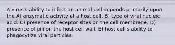 A virus's ability to infect an animal cell depends primarily upon the A) enzymatic activity of a host cell. B) type of viral nucleic acid. C) presence of receptor sites on the cell membrane. D) presence of pili on the host cell wall. E) host cell's ability to phagocytize viral particles.