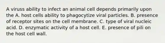 A viruss ability to infect an animal cell depends primarily upon the A. host cells ability to phagocytize viral particles. B. presence of receptor sites on the cell membrane. C. type of viral nucleic acid. D. enzymatic activity of a host cell. E. presence of pili on the host cell wall.