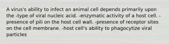 A virus's ability to infect an animal cell depends primarily upon the -type of viral nucleic acid. -enzymatic activity of a host cell. -presence of pili on the host cell wall. -presence of receptor sites on the cell membrane. -host cell's ability to phagocytize viral particles