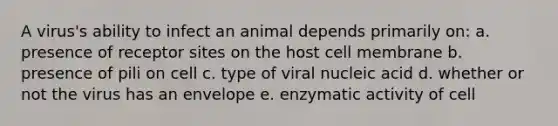 A virus's ability to infect an animal depends primarily on: a. presence of receptor sites on the host cell membrane b. presence of pili on cell c. type of viral nucleic acid d. whether or not the virus has an envelope e. enzymatic activity of cell