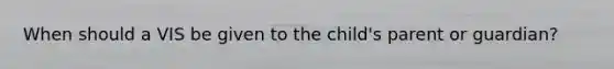 When should a VIS be given to the child's parent or guardian?