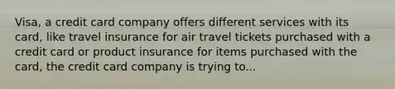 Visa, a credit card company offers different services with its card, like travel insurance for air travel tickets purchased with a credit card or product insurance for items purchased with the card, the credit card company is trying to...