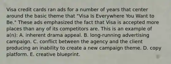 Visa credit cards ran ads for a number of years that center around the basic theme that "Visa Is Everywhere You Want to Be." These ads emphasized the fact that Visa is accepted more places than any of its competitors are. This is an example of a(n): A. inherent drama appeal. B. long-running advertising campaign. C. conflict between the agency and the client producing an inability to create a new campaign theme. D. copy platform. E. creative blueprint.