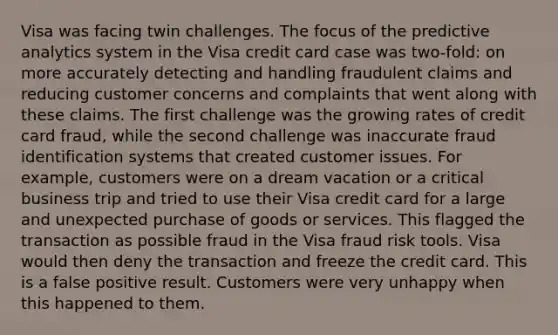 Visa was facing twin challenges. The focus of the predictive analytics system in the Visa credit card case was two-fold: on more accurately detecting and handling fraudulent claims and reducing customer concerns and complaints that went along with these claims. The first challenge was the growing rates of credit card fraud, while the second challenge was inaccurate fraud identification systems that created customer issues. For example, customers were on a dream vacation or a critical business trip and tried to use their Visa credit card for a large and unexpected purchase of goods or services. This flagged the transaction as possible fraud in the Visa fraud risk tools. Visa would then deny the transaction and freeze the credit card. This is a false positive result. Customers were very unhappy when this happened to them.