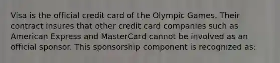 Visa is the official credit card of the Olympic Games. Their contract insures that other credit card companies such as American Express and MasterCard cannot be involved as an official sponsor. This sponsorship component is recognized as: