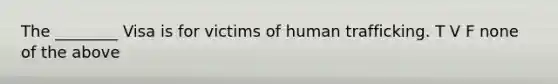 The ________ Visa is for victims of human trafficking. T V F none of the above