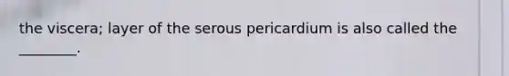 the viscera; layer of the serous pericardium is also called the ________.