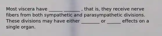 Most viscera have ______ _______ , that is, they receive nerve fibers from both sympathetic and parasympathetic divisions. These divisions may have either ________ or ______ effects on a single organ.