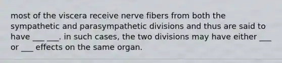 most of the viscera receive nerve fibers from both the sympathetic and parasympathetic divisions and thus are said to have ___ ___. in such cases, the two divisions may have either ___ or ___ effects on the same organ.