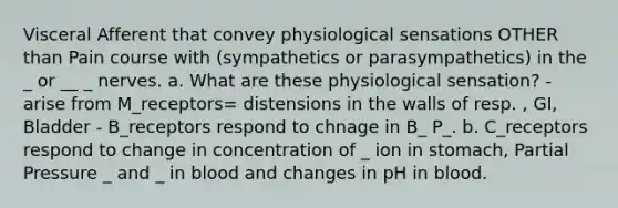 Visceral Afferent that convey physiological sensations OTHER than Pain course with (sympathetics or parasympathetics) in the _ or __ _ nerves. a. What are these physiological sensation? - arise from M_receptors= distensions in the walls of resp. , GI, Bladder - B_receptors respond to chnage in B_ P_. b. C_receptors respond to change in concentration of _ ion in stomach, Partial Pressure _ and _ in blood and changes in pH in blood.