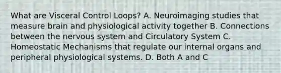 What are Visceral Control Loops? A. Neuroimaging studies that measure brain and physiological activity together B. Connections between the nervous system and Circulatory System C. Homeostatic Mechanisms that regulate our internal organs and peripheral physiological systems. D. Both A and C