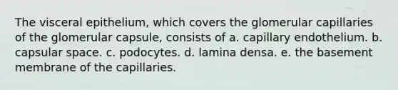 The visceral epithelium, which covers the glomerular capillaries of the glomerular capsule, consists of a. capillary endothelium. b. capsular space. c. podocytes. d. lamina densa. e. the basement membrane of the capillaries.