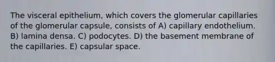 The visceral epithelium, which covers the glomerular capillaries of the glomerular capsule, consists of A) capillary endothelium. B) lamina densa. C) podocytes. D) the basement membrane of the capillaries. E) capsular space.