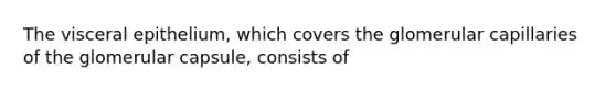 The visceral epithelium, which covers the glomerular capillaries of the glomerular capsule, consists of